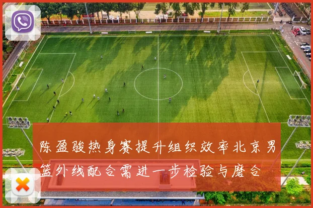 陈盈骏热身赛提升组织效率北京男篮外线配合需进一步检验与磨合